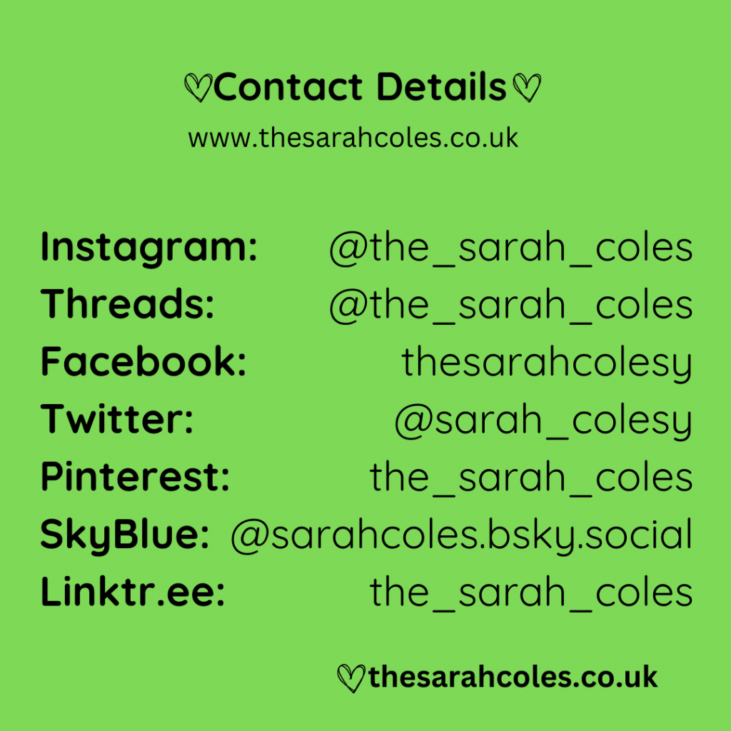 Contact Details:
www.thesarahcoles.co.uk
Instagram, Threads, Facebook, Twitter, Pinterest, SkyBlue and Linktr.ee.